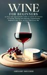 Wine for Beginners: An Easy and Approachable Guide to Unlock the Secrets of Tasting, Pairing and Enjoying, Transforming Beginners into Wine Savants with Every Sip