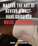 Master the Art of Reverb: A Must-Have Guide for Music Producers: Unlock Your Music's Potential with Pro-Level Reverb Techniques: Expert Tips and Tools for Producers