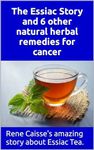 The Essiac Story and 6 other natural herbal remedies for cancer: The amazing and incredible story of how Rene Caisse developed Essiac Tea, plus six other effective alternative remedies.