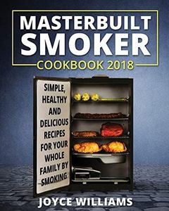 Masterbuilt Smoker Cookbook 2018: Simple, Healthy and Delicious Electric Smoker Recipes for Your Whole Family by Smoking or Grilling