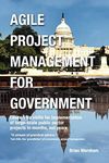 Agile Project Management for Government: Leadership Skills for Implementation of Large-scale Public Sector Projects in Months, Not Years.