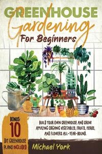 Greenhouse Gardening for Beginners: Build Your Own Greenhouse and Grow Amazing Organic Vegetables, Fruits, Herbs, And Flowers All-Year-Round. | BONUS: Plans & Ideas for Extending the Growing Season