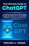 The Ultimate Guide to ChatGPT: A beginner's handbook to understanding prompt engineering, the future of artificial intelligence and how to use it effectively