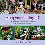 Fairy Gardening 101: How to Design, Plant, Grow, and Create over 25 Miniature Gardens