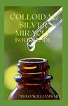 COLLOIDAL SILVER MIRACLE BOOK GUIDE: The Effective Guide To Natural Antibiotics And Its Health Restoring Effects