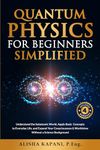 Quantum Physics for Beginners Simplified: Understand the Subatomic World, Apply Basic Concepts to Everyday Life, and Expand Your Consciousness & Worldview Without a Science Background