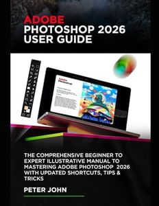 ADOBE PHOTOSHOP 2026 USER GUIDE: THE COMPREHENSIVE BEGINNER TO EXPERT ILLUSTRATIVE MANUAL TO MASTERING ADOBE PHOTOSHOP 2026 WITH UPDATED SHORTCUTS, TIPS & TRICKS
