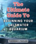 The Ultimate Guide to Beginning Your Saltwater Aquarium: Unlock the Secrets to-a Vibrant Marine Reef Aquarium with Easy-to-Follow Steps and Expert Tips