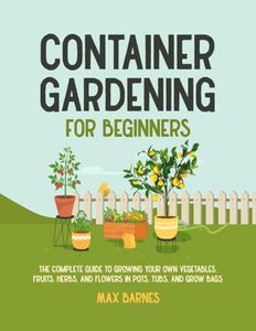 Container Gardening for Beginners: The Complete Guide to Growing Your Own Vegetables, Fruits, Herbs, and Flowers in Pots, Tubs, and Grow Bags