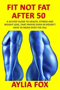 FIT NOT FAT AFTER 50: A 50-STEP GUIDE TO HEALTH, FITNESS AND WEIGHT LOSS, THAT PROVES OVER-50 DOESN'T HAVE TO MEAN OVER THE HILL