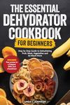 The Essential Dehydrator Cookbook for Beginners: Step by Step Guide to Dehydrating Fruit, Meat, Vegetables and So Much More (Preppers Canning and Preserving For Beginners Book)