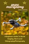 DRONE PHOTOGRAPHY: A Beginners Guide To Aerial Imaging, Next Level Videography/Photography