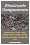 Electronic Components: A Beginner’s Guide To Diodes, Resistors, Capacitors, Transistors, Inductors, Integrated Circuits, Connectors, Batteries, Switches, LEDs, Optocouplers, Photodiodes, And More