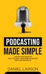 Podcasting Made Simple: The Step by Step Guide on How to Start a Successful Podcast from the Ground up