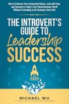 The Introvert's Guide to Leadership Success: How to Embrace Your Introverted Nature, Lead with Ease, and Succeed in Today's Fast-Paced Business World Without Pretending to Be Someone You're Not