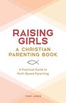 Raising Girls: A Christian Parenting Book: A Practical Guide to Faith-Based Parenting