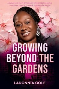 GROWING BEYOND THE GARDENS: A SURVIVOR'S STORY OF TRIUMPH OVER TRAGEDY AND THE 7 STEPS YOU CAN USE TO REACH YOUR FULL POTENTIAL