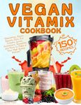 Vegan Vitamix Cookbook: 150 Simple, Delicious Plant-Based Recipes for Smoothies, Soups, Sauces, Dips, Ice Creams, Juices, Appetizers, Desserts, and More to Make in Your High-Speed Blender