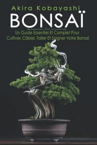 BONSAÏ: Un Guide Essentiel Et Complet Pour Cultiver, Câbler, Tailler Et Soigner Votre Bonsaï