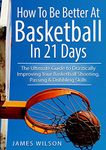 How to Be Better At Basketball in 21 days: The Ultimate Guide to Drastically Improving Your Basketball Shooting, Passing and Dribbling Skills (Basketball)