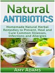 Natural Antibiotics: Homemade Natural Herbal Remedies to Prevent, Heal and Cure Common Illnesses, Infections and Allergies