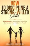 How to Discipline a Strong-Willed Child: 8 Pathways to Becoming a Conscious, Compassionate, and Loving Parent