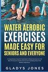 Water Aerobic Exercises Made Easy for Seniors and Everyone: A Comprehensive Step-By-Step Guide to Water Aerobics for Full Body Workout For Seniors and Everyone Including Those with Mobility Impairment