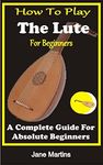 HOW TO PLAY THE LUTE FOR BEGINNERS : A COMPLETE GUIDE FOR ABSOLUTE BEGINNERS