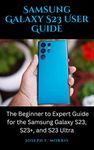 Samsung Galaxy S23 User Guide: The Beginner to Expert Guide for the Samsung Galaxy S23, S23+, and S23 Ultra