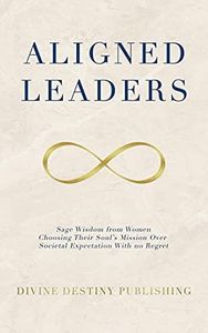 Aligned Leaders: Sage Wisdom From Women Choosing Their Soul’s Mission Over Societal Expectation With No Regret