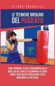Le Tecniche Basilari del Pugilato: Come imparare le basi fondamentali della Boxe con dei semplici allenamenti a corpo libero senza dover frequentare corsi amatoriali in palestra