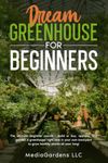 DREAM GREENHOUSE FOR BEGINNERS: THE ULTIMATE BEGINNER COURSE—BUILD OR BUY, OPERATE, AND GARDEN A GREENHOUSE RIGHT NOW IN YOUR OWN BACKYARD TO GROW HEALTHY PLANTS ALL YEAR LONG