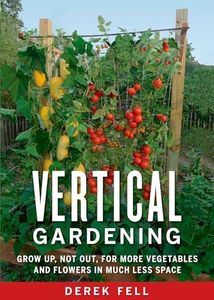 Vertical Gardening: Grow Up, Not Out, for More Vegetables and Flowers in Much Less Space