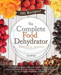 The Complete Food Dehydrator Recipe Book: 101 Dehydrator Machine Recipes For Jerky, Fruit Leather, Dehydrated Vegetables and More, plus Instructions & Pro Tips, in the Ultimate Dehydrator Cookbook!