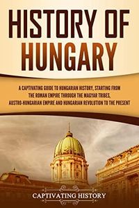 History of Hungary: A Captivating Guide to Hungarian History, Starting from the Roman Empire through the Magyar Tribes, Austro-Hungarian Empire and Hungarian ... to the Present (European Countries)
