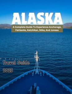 ALASKA TRAVEL GUIDE 2025: A Complete Guide To Experience Anchorage, Fairbanks, Ketchikan, Sitka And Juneau.