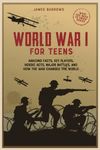 World War 1 for Teens: Amazing Facts, Key Players, Heroic Acts, Major Battles, and How the War Changed the World