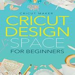 Cricut Design Space for Beginners: A Step-by-Step Guide to Cricut Maker and Project Ideas with Practical Examples