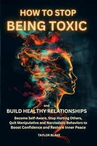 How to Stop Being Toxic and Build Healthy Relationships: Become Self-Aware, Stop Hurting Others, Quit Manipulative and Narcissistic Behaviors to Boost Confidence and Restore Inner Peace