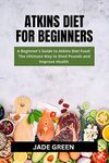 ATKINS DIET FOR BEGINNERS: A BEGINNER'S GUIDE TO AKINS DIET FOOD: THE ULTIMATE WAY TO SHED POUNDS AND IMPROVE HEALTH