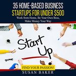 35 Home-Based Business Startups for Under $500: Work from Home, Be Your Own Boss, Make Money Your Way - Find Your Passion!