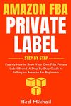 Amazon FBA Private Label - Step by Step: Exactly How to Start Your Own FBA Private Label Brand. A Step by Step Guide to Selling on Amazon for Beginners. (Fulfillment by Amazon Business)