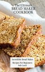 The Ultimate Bread Maker Cookbook: Incredible Bread Maker Recipes For Beginners