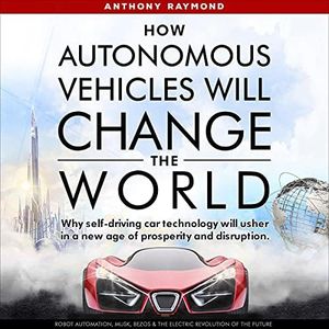 How Autonomous Vehicles Will Change the World: Why Self-Driving Car Technology Will Usher in a New Age of Prosperity and Disruption. Robot Automation, Musk, Bezos & the Electric Revolution of the Future