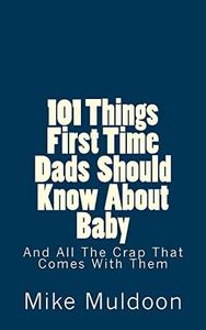 101 Things First Time Dads Should Know About Baby: And All The Crap That Comes With Them