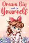 Dream Big and Be Yourself: A Collection of Inspiring Stories for Girls about Self-Esteem, Confidence, Courage, and Friendship: 9 (Motivational Books for Children)