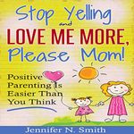 Stop Yelling and Love Me More, Please Mom.: Positive Parenting Is Easier than You Think: Happy Mom, Book 1