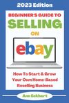 Beginner's Guide To Selling On Ebay: 2023 Edition: How To Start & Grow Your Own Home Based Reselling Business