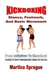 Kickboxing: Stance, Footwork, And Basic Movement: From Initiation To Knockout: Everything You Need To Know (and more) To Master The Pain Game