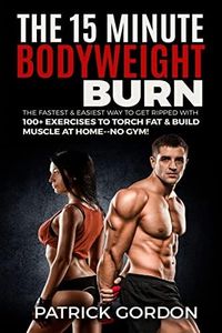 The 15 Minute Bodyweight Burn: 100+ Exercises to Torch Fat & Build Muscle. The Fastest & Easiest Way to Get Ripped at Home--No Gym! Build the Ultimate Strength Training Workout Routine (With Pictures)